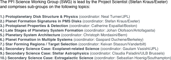 The PFI Science Working Group (SWG) is lead by the Project Scientist (Stefan Kraus/Exeter)  and comprises sub-groups on the following topics:

1.) Protoplanetary Disk Structure & Physics (coordinator: Neal Turner/JPL)
2.) Planet Formation Signatures in PMS Disks (coordinator: Stefan Kraus/Exeter)
3.) Protoplanet Properties & Detection (coordinator: Catherine Espaillat/Boston)
4.) Late Stages of Planetary System Formation (coordinator: Johan Olofsson/Antofagasta)
5.) Planetary System Architecture (coordinator: Christoph Mordasini/Bern)
6.) Planet Formation in Multiple Systems (coordinator: Gaspard Duchene/Berkeley)
7.) Star Forming Regions / Target Selection (coordinator: Keivan Stassun/Vanderbilt)
8.) Secondary Science Case: Exoplanet-related Science (coordinator: Gautam Vasisht/JPL)
9.) Secondary Science Case: Stellar Astrophysics (coordinator: Claudia Paladini/ULB Brussels)
10.) Secondary Science Case: Extragalactic Science (coordinator: Sebastian Hoenig/Southampton)